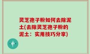 灵芝孢子粉如何去除泥土(去除灵芝孢子粉的泥土：实用技巧分享)