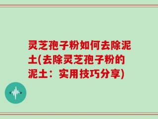 灵芝孢子粉如何去除泥土(去除灵芝孢子粉的泥土：实用技巧分享)
