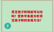 灵芝孢子粉饭后可以吃吗？营养学角度分析灵芝孢子粉的食用方法？