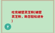 吃完破壁灵芝粉(破壁灵芝粉，助您轻松进补)