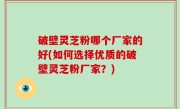 破壁灵芝粉哪个厂家的好(如何选择优质的破壁灵芝粉厂家？)