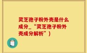 灵芝孢子粉外壳是什么成分_“灵芝孢子粉外壳成分解析”)
