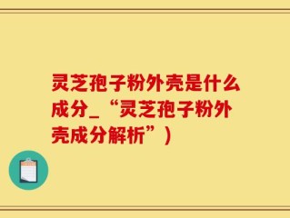 灵芝孢子粉外壳是什么成分_“灵芝孢子粉外壳成分解析”)