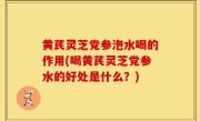 黄芪灵芝党参泡水喝的作用(喝黄芪灵芝党参水的好处是什么？)