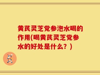 黄芪灵芝党参泡水喝的作用(喝黄芪灵芝党参水的好处是什么？)