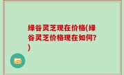 绿谷灵芝现在价格(绿谷灵芝价格现在如何？)