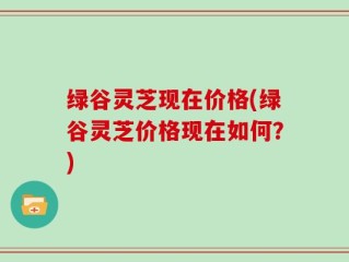 绿谷灵芝现在价格(绿谷灵芝价格现在如何？)