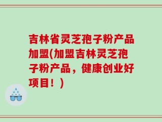 吉林省灵芝孢子粉产品加盟(加盟吉林灵芝孢子粉产品，健康创业好项目！)