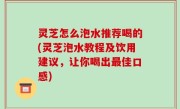 灵芝怎么泡水推荐喝的(灵芝泡水教程及饮用建议，让你喝出最佳口感)