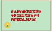 什么样的是正宗灵芝孢子粉(正宗灵芝孢子粉的特征及认知方法)