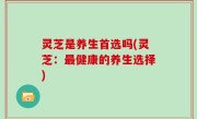 灵芝是养生首选吗(灵芝：最健康的养生选择)