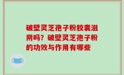 破壁灵芝孢子粉胶囊滋阴吗？破壁灵芝孢子粉的功效与作用有哪些
