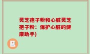 灵芝孢子粉和心脏灵芝孢子粉：保护心脏的健康助手)