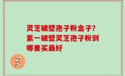 灵芝破壁孢子粉盒子？紫一破壁灵芝孢子粉到哪里买最好