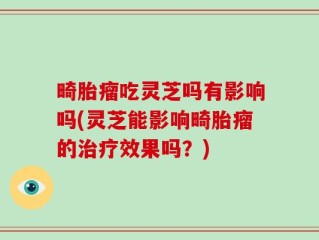 畸胎瘤吃灵芝吗有影响吗(灵芝能影响畸胎瘤的治疗效果吗？)