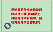 昆明灵芝种植合作及回收项目招聘(昆明灵芝种植合作项目招聘，回收方案寻求合作伙伴)