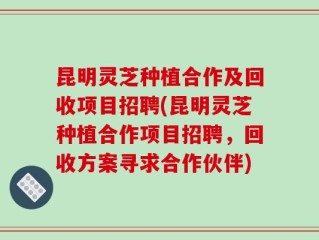 昆明灵芝种植合作及回收项目招聘(昆明灵芝种植合作项目招聘，回收方案寻求合作伙伴)