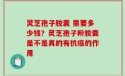 灵芝孢子胶囊 需要多少钱？灵芝孢子粉胶囊是不是真的有抗癌的作用