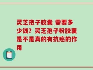 灵芝孢子胶囊 需要多少钱？灵芝孢子粉胶囊是不是真的有抗癌的作用
