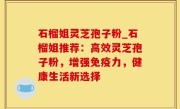 石榴姐灵芝孢子粉_石榴姐推荐：高效灵芝孢子粉，增强免疫力，健康生活新选择