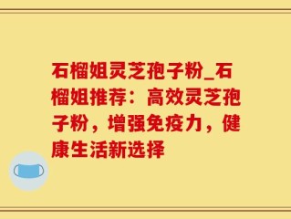 石榴姐灵芝孢子粉_石榴姐推荐：高效灵芝孢子粉，增强免疫力，健康生活新选择