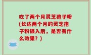 吃了两个月灵芝孢子粉(长达两个月的灵芝孢子粉摄入后，是否有什么效果？)