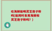 吃海鲜能喝灵芝孢子粉吗(能同时食用海鲜和灵芝孢子粉吗？)