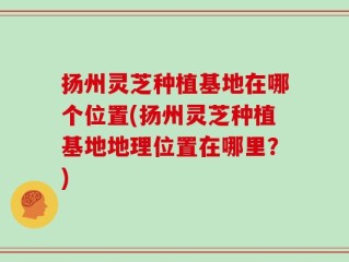 扬州灵芝种植基地在哪个位置(扬州灵芝种植基地地理位置在哪里？)