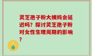 灵芝孢子粉大姨妈会延迟吗？探讨灵芝孢子粉对女性生理周期的影响？