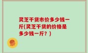 灵芝干货市价多少钱一斤(灵芝干货的价格是多少钱一斤？)