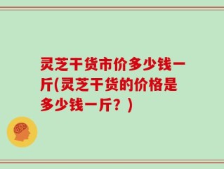 灵芝干货市价多少钱一斤(灵芝干货的价格是多少钱一斤？)