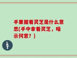 手里握着灵芝是什么意思(手中拿着灵芝，暗示何意？)