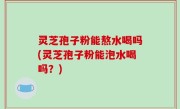 灵芝孢子粉能熬水喝吗(灵芝孢子粉能泡水喝吗？)