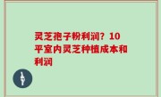 灵芝孢子粉利润？10平室内灵芝种植成本和利润
