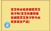 宝芝林水蛭素破壁灵芝孢子粉(宝芝林重磅推出破壁灵芝孢子粉与水蛭素组合产品)