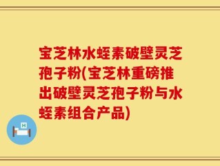 宝芝林水蛭素破壁灵芝孢子粉(宝芝林重磅推出破壁灵芝孢子粉与水蛭素组合产品)