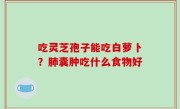 吃灵芝孢子能吃白萝卜？肺囊肿吃什么食物好