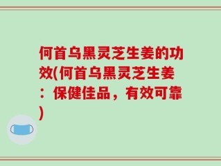 何首乌黑灵芝生姜的功效(何首乌黑灵芝生姜：保健佳品，有效可靠)