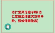 达仁堂灵芝孢子粉(达仁堂推出纯正灵芝孢子粉，强效保健佳品)