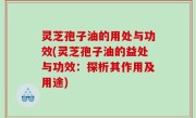 灵芝孢子油的用处与功效(灵芝孢子油的益处与功效：探析其作用及用途)