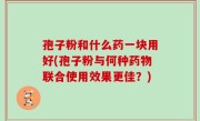 孢子粉和什么药一块用好(孢子粉与何种药物联合使用效果更佳？)