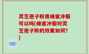 灵芝孢子粉用蜂蜜冲服可以吗(蜂蜜冲服对灵芝孢子粉的效果如何？)