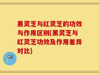 黑灵芝与红灵芝的功效与作用区别(黑灵芝与红灵芝功效及作用差异对比)