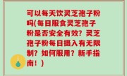 可以每天饮灵芝孢子粉吗(每日服食灵芝孢子粉是否安全有效？灵芝孢子粉每日摄入有无限制？如何服用？新手指南！)