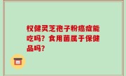 权健灵芝孢子粉癌症能吃吗？食用菌属于保健品吗？