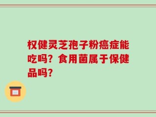 权健灵芝孢子粉癌症能吃吗？食用菌属于保健品吗？