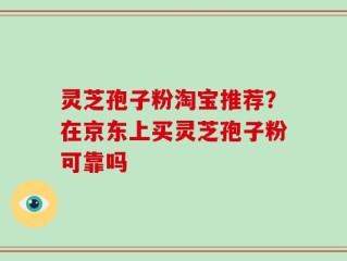 灵芝孢子粉淘宝推荐？在京东上买灵芝孢子粉可靠吗