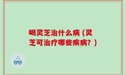 喝灵芝治什么病 (灵芝可治疗哪些疾病？)