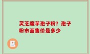 灵芝魔芋孢子粉？孢子粉市面售价是多少