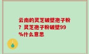 云南的灵芝破壁孢子粉？灵芝孢子粉破壁99%什么意思